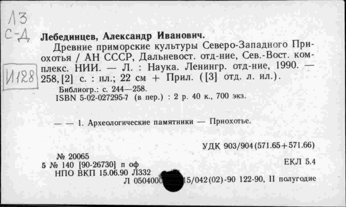 ﻿с-Д
Ж
Лебединцев, Александр Иванович.
Древние приморские культуры Северо-Западного При-охотья / АН СССР, Дальневост, отд-ние, Сев.-Вост. комплекс. НИИ. — Л. : Наука. Ленингр. отд-ние, 1990. — 258, [2] с. : ил.; 22 см + Прил. ([3] отд. л. ил.).
Библиогр.: с. 244—258.
ISBN 5-02-027295-7 (в пер.) : 2 р. 40 к., 700 экз.
-----1. Археологические памятники — Приохотье.
№ 20065
5 № 140 [90-26730J п оф НПО ВКП 15.06.90 Л332
Л 050400
УДК 903/904(571.65 + 571.66)
ЕКЛ 5.4
5/042(02)-90 122-90, II полугодие